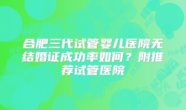 合肥三代试管婴儿医院无结婚证成功率如何？附推荐试管医院