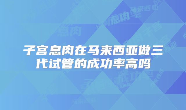 子宫息肉在马来西亚做三代试管的成功率高吗