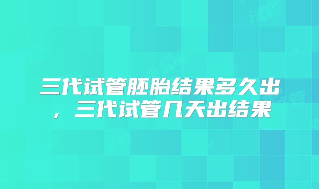 三代试管胚胎结果多久出，三代试管几天出结果