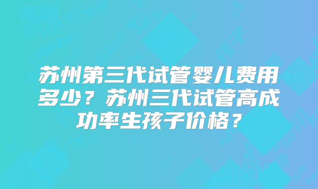 苏州第三代试管婴儿费用多少？苏州三代试管高成功率生孩子价格？