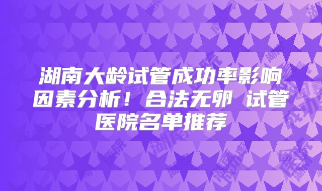 湖南大龄试管成功率影响因素分析!合法无卵�试管医院名单推荐