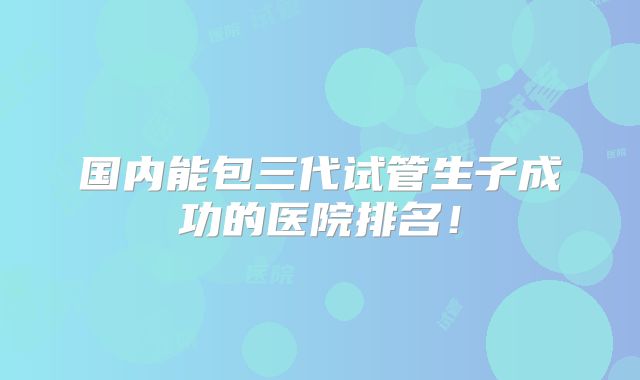 国内能包三代试管生子成功的医院排名！