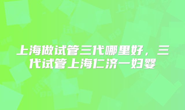上海做试管三代哪里好，三代试管上海仁济一妇婴