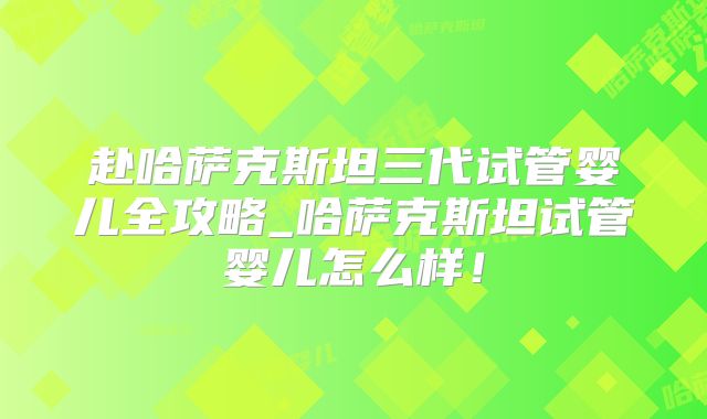赴哈萨克斯坦三代试管婴儿全攻略_哈萨克斯坦试管婴儿怎么样！