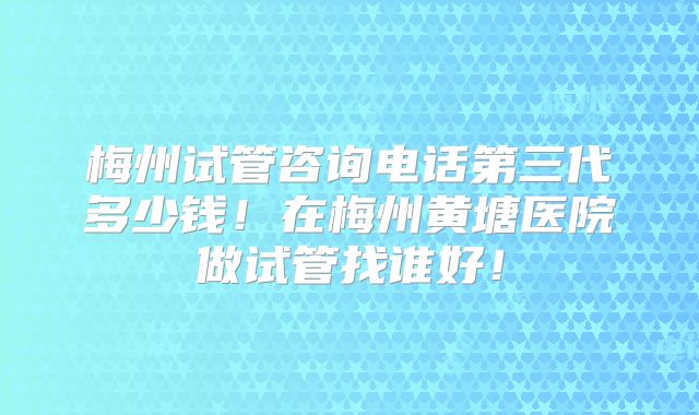 梅州试管咨询电话第三代多少钱！在梅州黄塘医院做试管找谁好！