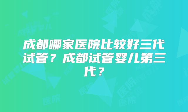 成都哪家医院比较好三代试管?成都试管婴儿第三代?