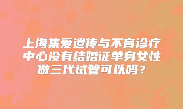上海集爱遗传与不育诊疗中心没有结婚证单身女性做三代试管可以吗？