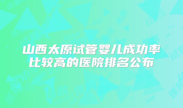 山西太原试管婴儿成功率比较高的医院排名公布