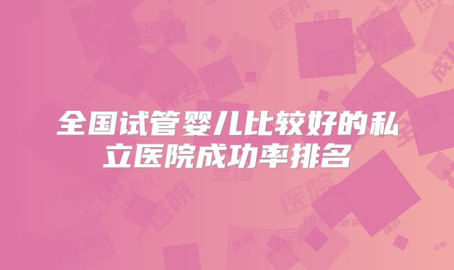 全国试管婴儿比较好的私立医院成功率排名