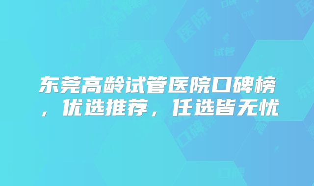 东莞高龄试管医院口碑榜，优选推荐，任选皆无忧