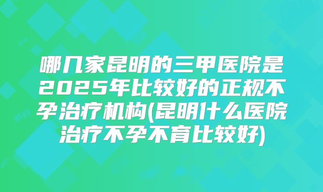 哪几家昆明的三甲医院是2025年比较好的正规不孕治疗机构(昆明什么医院治疗不孕不育比较好)