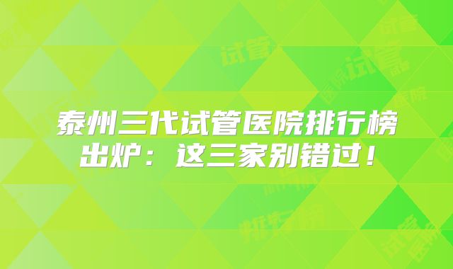 泰州三代试管医院排行榜出炉：这三家别错过！