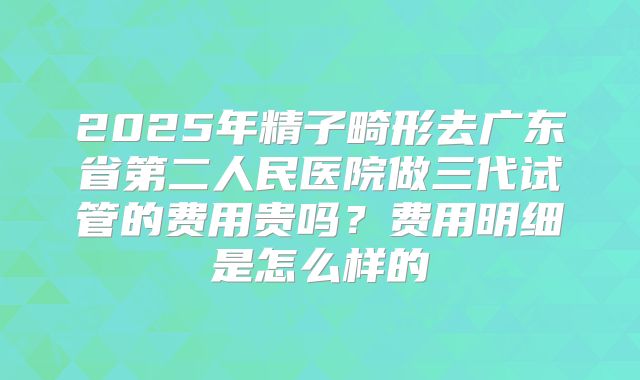 2025年精子畸形去广东省第二人民医院做三代试管的费用贵吗?费用明细是怎么样的