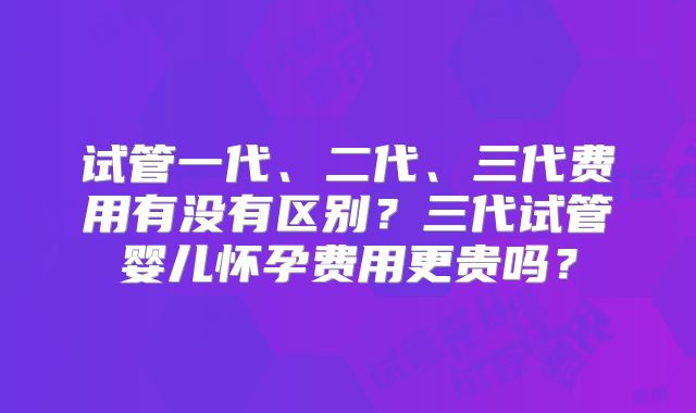 试管一代、二代、三代费用有没有区别？三代试管婴儿怀孕费用更贵吗？