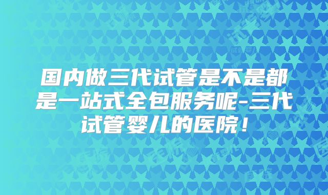 国内做三代试管是不是都是一站式全包服务呢-三代试管婴儿的医院！