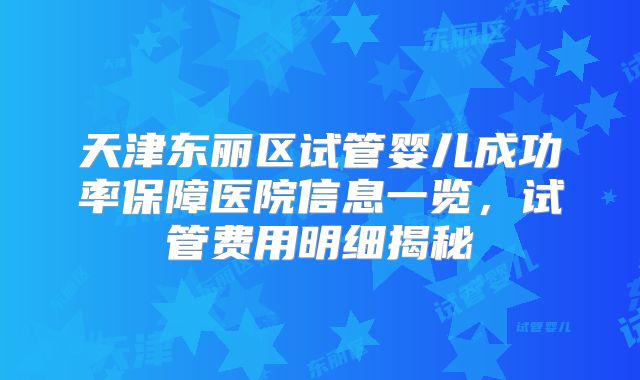 天津东丽区试管婴儿成功率保障医院信息一览,试管费用明细揭秘