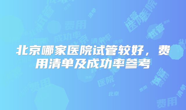 北京哪家医院试管较好，费用清单及成功率参考