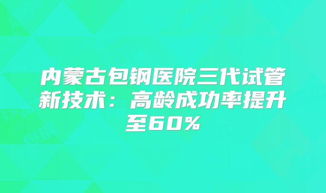 内蒙古包钢医院三代试管新技术：高龄成功率提升至60%