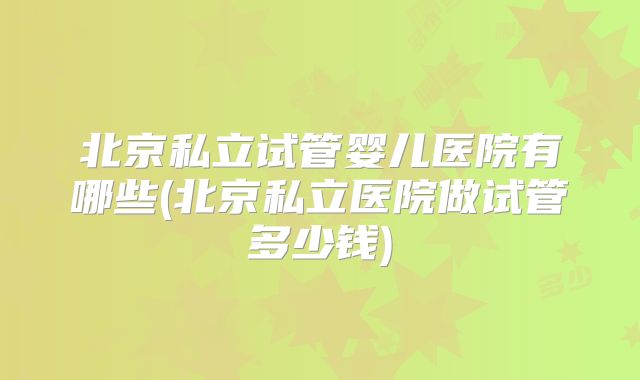 北京私立试管婴儿医院有哪些(北京私立医院做试管多少钱)