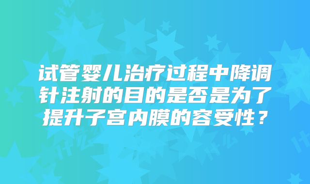 试管婴儿治疗过程中降调针注射的目的是否是为了提升子宫内膜的容受性?