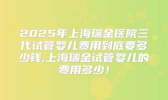 2025年上海瑞金医院三代试管婴儿费用到底要多少钱,上海瑞金试管婴儿的费用多少！