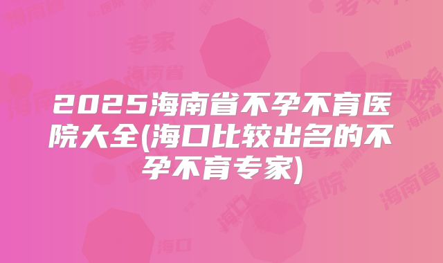 2025海南省不孕不育医院大全(海口比较出名的不孕不育专家)
