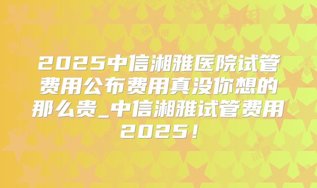 2025中信湘雅医院试管费用公布费用真没你想的那么贵_中信湘雅试管费用2025！