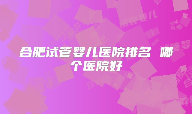 合肥试管婴儿医院排名 哪个医院好