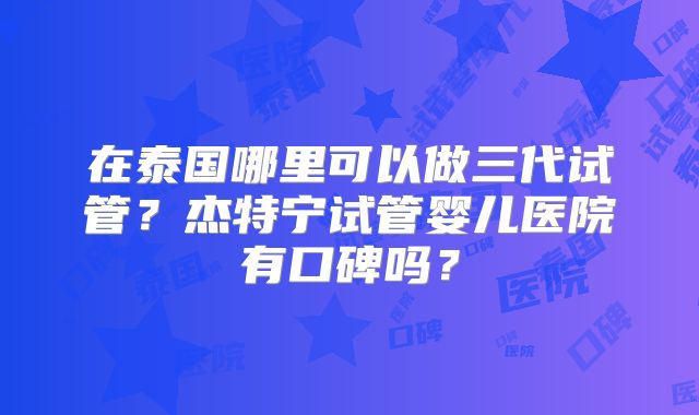 在泰国哪里可以做三代试管？杰特宁试管婴儿医院有口碑吗？