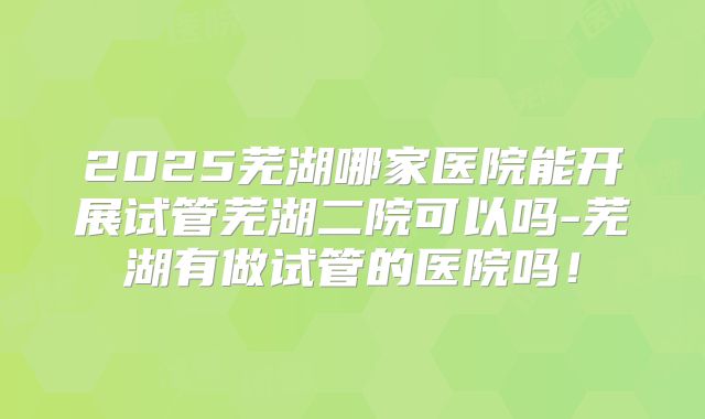 2025芜湖哪家医院能开展试管芜湖二院可以吗-芜湖有做试管的医院吗！