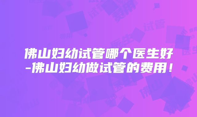 佛山妇幼试管哪个医生好-佛山妇幼做试管的费用!