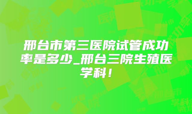 邢台市第三医院试管成功率是多少_邢台三院生殖医学科！