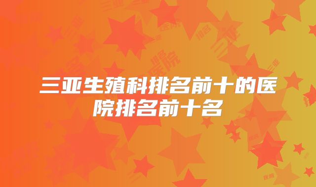 三亚生殖科排名前十的医院排名前十名