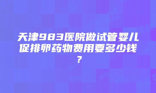 天津983医院做试管婴儿促排卵药物费用要多少钱?