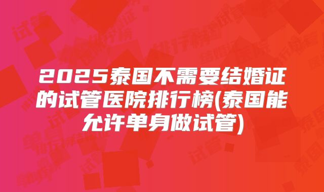 2025泰国不需要结婚证的试管医院排行榜(泰国能允许单身做试管)