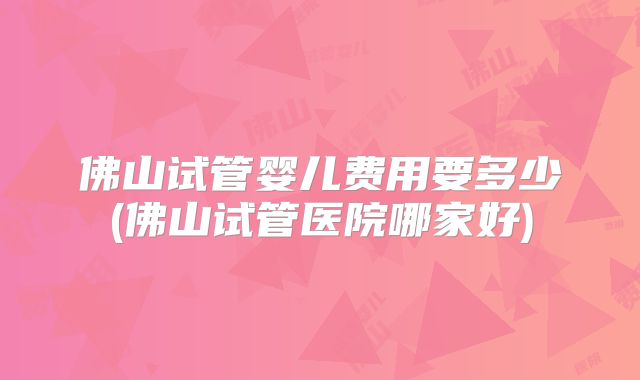佛山试管婴儿费用要多少(佛山试管医院哪家好)