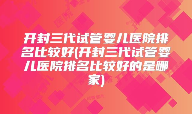 开封三代试管婴儿医院排名比较好(开封三代试管婴儿医院排名比较好的是哪家)
