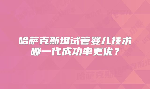 哈萨克斯坦试管婴儿技术哪一代成功率更优？