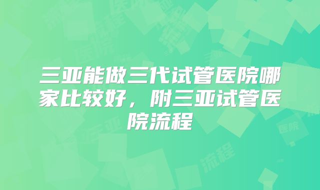 三亚能做三代试管医院哪家比较好,附三亚试管医院流程