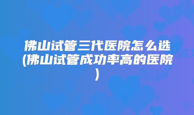佛山试管三代医院怎么选(佛山试管成功率高的医院)