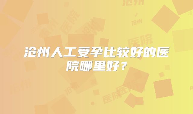 沧州人工受孕比较好的医院哪里好？