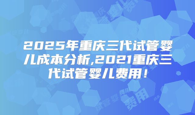 2025年重庆三代试管婴儿成本分析,2021重庆三代试管婴儿费用!