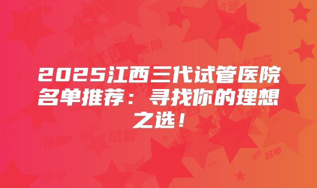 2025江西三代试管医院名单推荐:寻找你的理想之选!