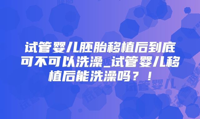 试管婴儿胚胎移植后到底可不可以洗澡_试管婴儿移植后能洗澡吗？！