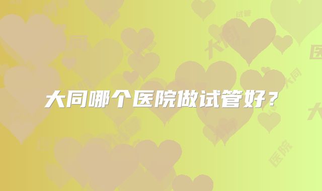 大同哪个医院做试管好？