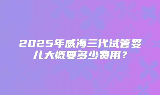 2025年威海三代试管婴儿大概要多少费用？