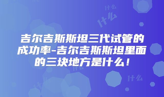 吉尔吉斯斯坦三代试管的成功率-吉尔吉斯斯坦里面的三块地方是什么！