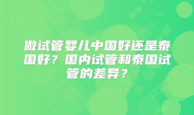 做试管婴儿中国好还是泰国好？国内试管和泰国试管的差异？