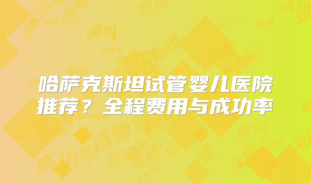 哈萨克斯坦试管婴儿医院推荐?全程费用与成功率