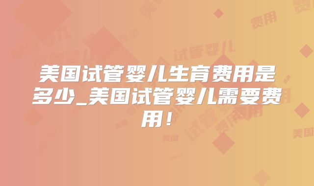 美国试管婴儿生育费用是多少_美国试管婴儿需要费用！